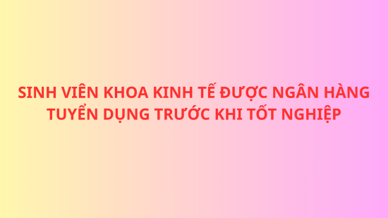 Khi nỗ lực được đền đáp, sinh viên ngành Tài chính - Ngân hàng, Khoa Kinh tế được ngân hàng tuyển dụng trước khi tốt nghiệp